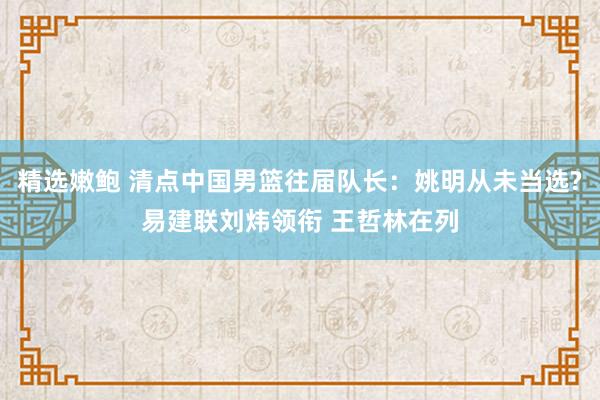 精选嫩鲍 清点中国男篮往届队长：姚明从未当选?易建联刘炜领衔 王哲林在列