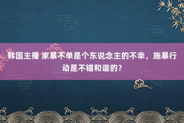 韩国主播 家暴不单是个东说念主的不幸，施暴行动是不错和谐的？