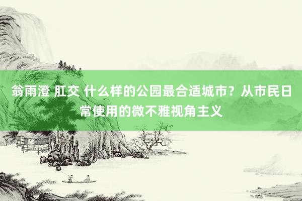 翁雨澄 肛交 什么样的公园最合适城市？从市民日常使用的微不雅视角主义