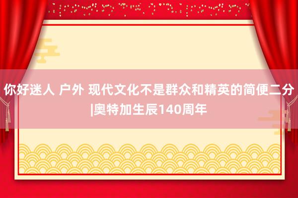 你好迷人 户外 现代文化不是群众和精英的简便二分|奥特加生辰140周年