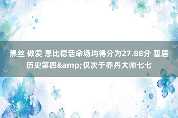 黑丝 做爱 恩比德活命场均得分为27.88分 暂居历史第四&仅次于乔丹大帅七七