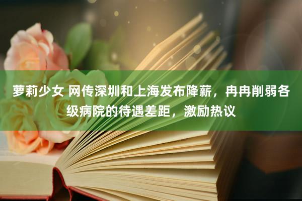 萝莉少女 网传深圳和上海发布降薪，冉冉削弱各级病院的待遇差距，激励热议