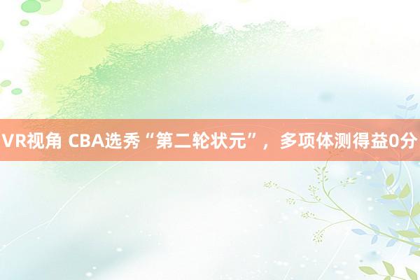 VR视角 CBA选秀“第二轮状元”，多项体测得益0分