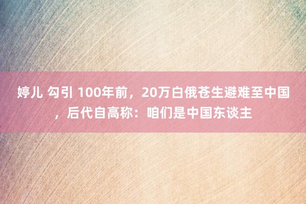 婷儿 勾引 100年前，20万白俄苍生避难至中国，后代自高称：咱们是中国东谈主