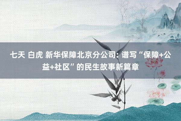 七天 白虎 新华保障北京分公司: 谱写“保障+公益+社区”的民生故事新篇章