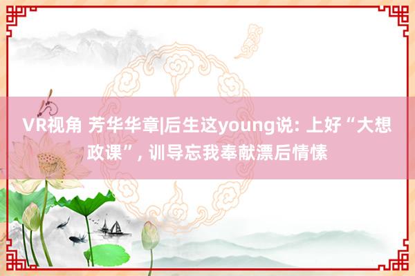 VR视角 芳华华章|后生这young说: 上好“大想政课”, 训导忘我奉献漂后情愫