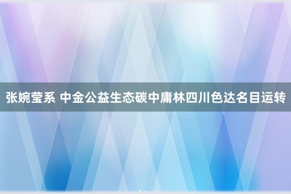 张婉莹系 中金公益生态碳中庸林四川色达名目运转