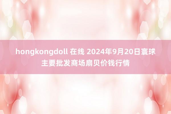 hongkongdoll 在线 2024年9月20日寰球主要批发商场扇贝价钱行情