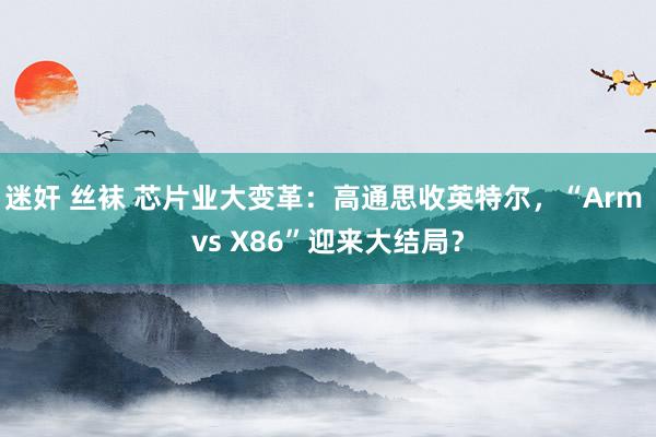 迷奸 丝袜 芯片业大变革：高通思收英特尔，“Arm vs X86”迎来大结局？