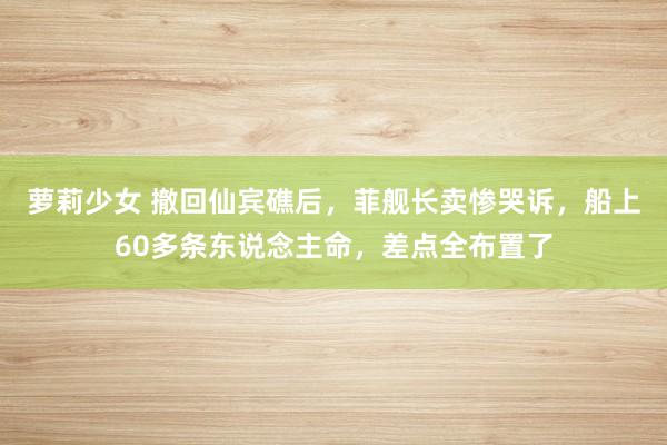 萝莉少女 撤回仙宾礁后，菲舰长卖惨哭诉，船上60多条东说念主命，差点全布置了