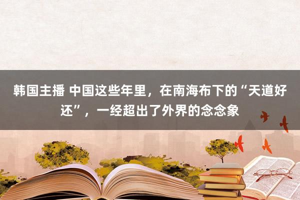 韩国主播 中国这些年里，在南海布下的“天道好还”，一经超出了外界的念念象