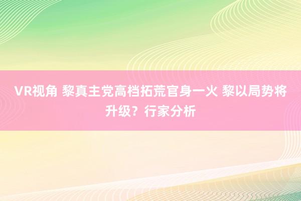 VR视角 黎真主党高档拓荒官身一火 黎以局势将升级？行家分析