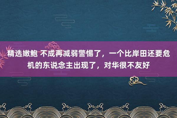 精选嫩鲍 不成再减弱警惕了，一个比岸田还要危机的东说念主出现了，对华很不友好