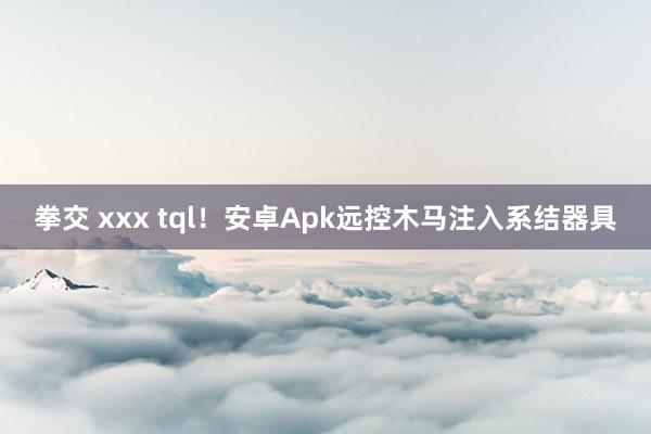 拳交 xxx tql！安卓Apk远控木马注入系结器具