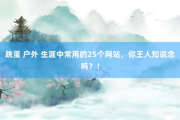 跳蛋 户外 生涯中常用的25个网站，你王人知说念吗？！