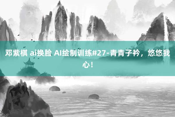 邓紫棋 ai换脸 AI绘制训练#27-青青子衿，悠悠我心！