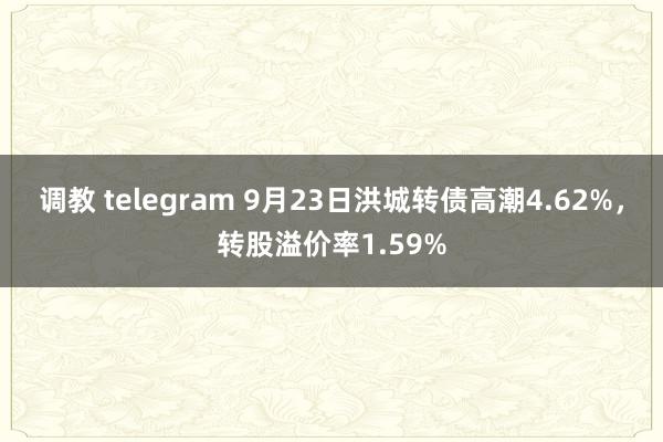 调教 telegram 9月23日洪城转债高潮4.62%，转股溢价率1.59%