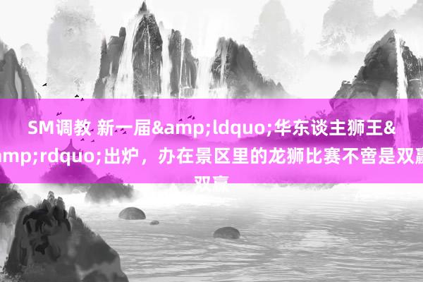 SM调教 新一届&ldquo;华东谈主狮王&rdquo;出炉，办在景区里的龙狮比赛不啻是双赢