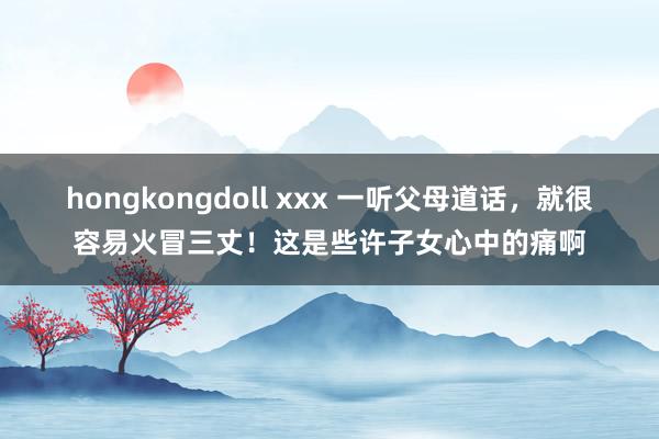 hongkongdoll xxx 一听父母道话，就很容易火冒三丈！这是些许子女心中的痛啊