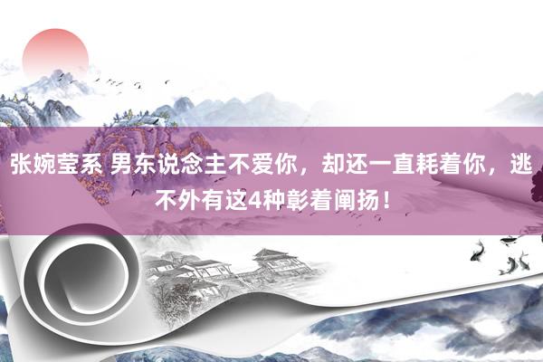 张婉莹系 男东说念主不爱你，却还一直耗着你，逃不外有这4种彰着阐扬！