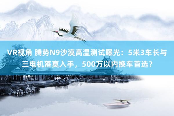 VR视角 腾势N9沙漠高温测试曝光：5米3车长与三电机落寞入手，500万以内换车首选？