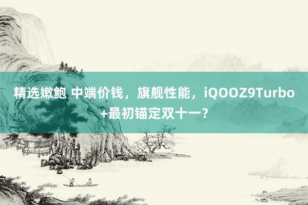 精选嫩鲍 中端价钱，旗舰性能，iQOOZ9Turbo+最初锚定双十一？