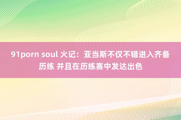 91porn soul 火记：亚当斯不仅不错进入齐备历练 并且在历练赛中发达出色