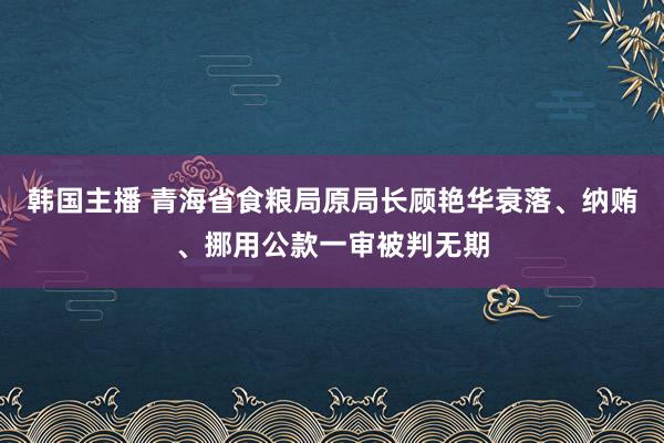 韩国主播 青海省食粮局原局长顾艳华衰落、纳贿、挪用公款一审被判无期