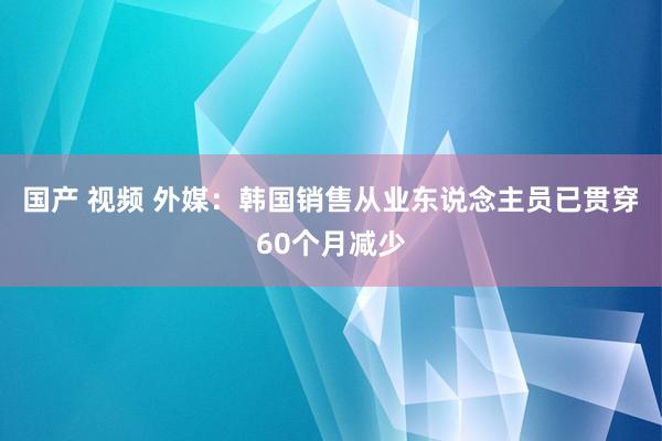 国产 视频 外媒：韩国销售从业东说念主员已贯穿60个月减少