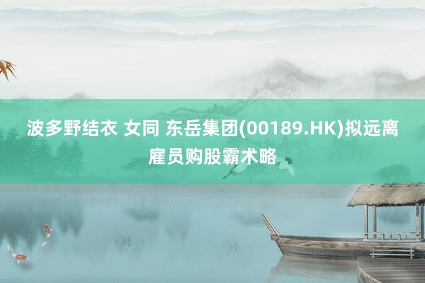 波多野结衣 女同 东岳集团(00189.HK)拟远离雇员购股霸术略