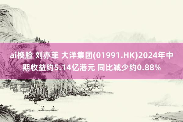 ai换脸 刘亦菲 大洋集团(01991.HK)2024年中期收益约5.14亿港元 同比减少约0.88%