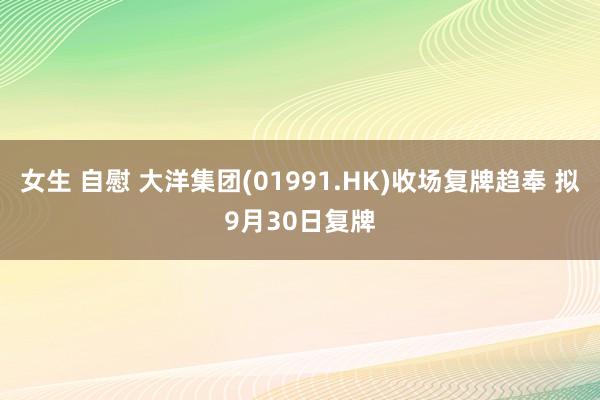 女生 自慰 大洋集团(01991.HK)收场复牌趋奉 拟9月30日复牌