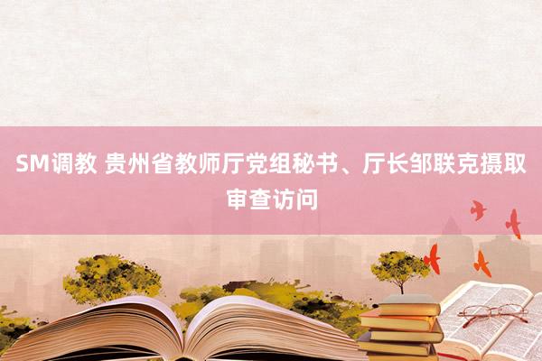 SM调教 贵州省教师厅党组秘书、厅长邹联克摄取审查访问