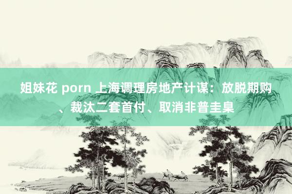 姐妹花 porn 上海调理房地产计谋：放脱期购、裁汰二套首付、取消非普圭臬