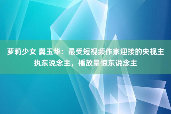 萝莉少女 冀玉华：最受短视频作家迎接的央视主执东说念主，播放量惊东说念主