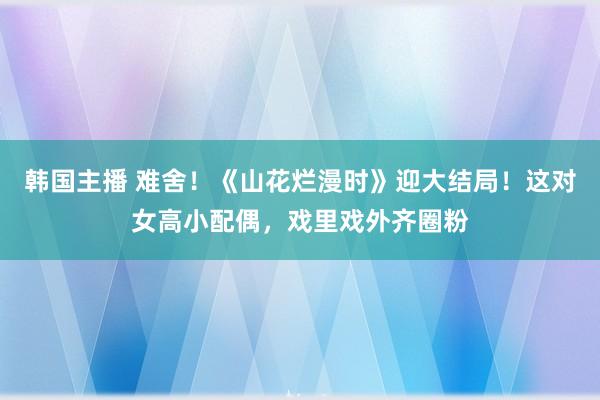 韩国主播 难舍！《山花烂漫时》迎大结局！这对女高小配偶，戏里戏外齐圈粉