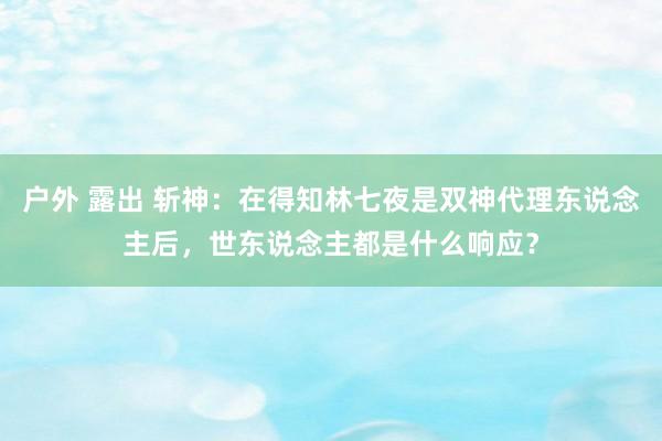 户外 露出 斩神：在得知林七夜是双神代理东说念主后，世东说念主都是什么响应？