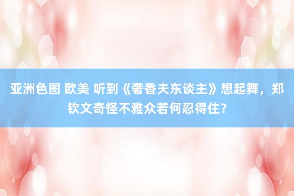 亚洲色图 欧美 听到《奢香夫东谈主》想起舞，郑钦文奇怪不雅众若何忍得住？