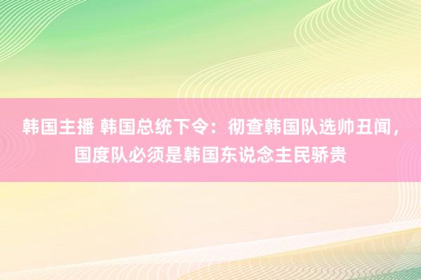 韩国主播 韩国总统下令：彻查韩国队选帅丑闻，国度队必须是韩国东说念主民骄贵