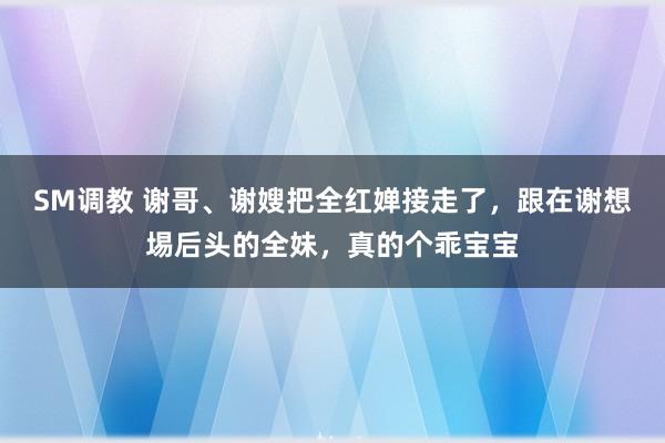 SM调教 谢哥、谢嫂把全红婵接走了，跟在谢想埸后头的全妹，真的个乖宝宝