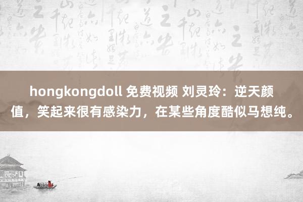 hongkongdoll 免费视频 刘灵玲：逆天颜值，笑起来很有感染力，在某些角度酷似马想纯。