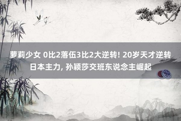 萝莉少女 0比2落伍3比2大逆转! 20岁天才逆转日本主力, 孙颖莎交班东说念主崛起