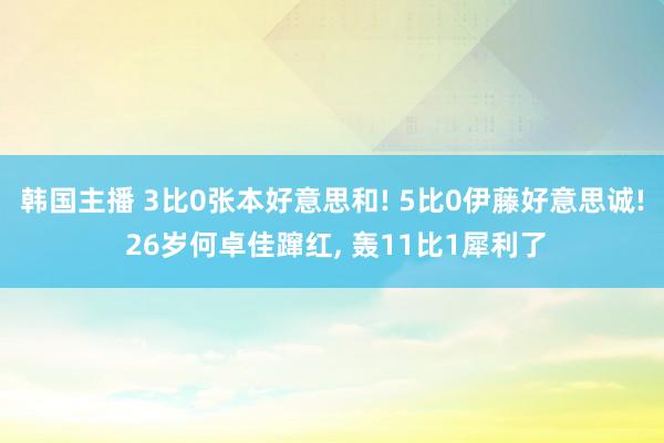 韩国主播 3比0张本好意思和! 5比0伊藤好意思诚! 26岁何卓佳蹿红, 轰11比1犀利了