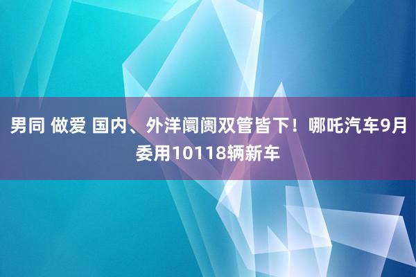 男同 做爱 国内、外洋阛阓双管皆下！哪吒汽车9月委用10118辆新车