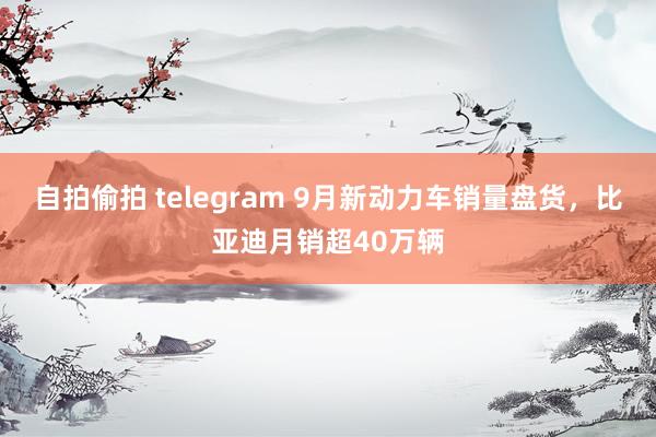 自拍偷拍 telegram 9月新动力车销量盘货，比亚迪月销超40万辆