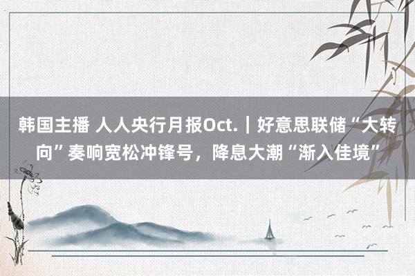 韩国主播 人人央行月报Oct.｜好意思联储“大转向”奏响宽松冲锋号，降息大潮“渐入佳境”