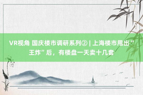 VR视角 国庆楼市调研系列② | 上海楼市甩出“王炸”后，有楼盘一天卖十几套