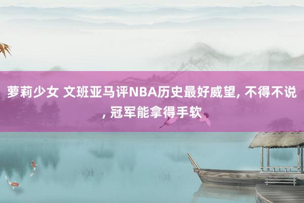 萝莉少女 文班亚马评NBA历史最好威望, 不得不说, 冠军能拿得手软