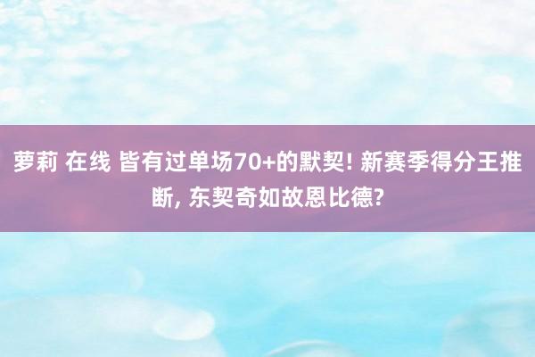 萝莉 在线 皆有过单场70+的默契! 新赛季得分王推断, 东契奇如故恩比德?