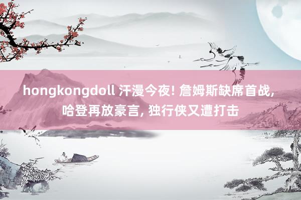 hongkongdoll 汗漫今夜! 詹姆斯缺席首战, 哈登再放豪言, 独行侠又遭打击